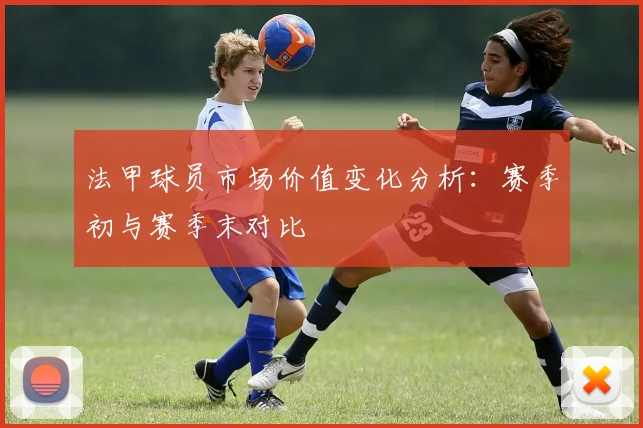 法甲球员市场价值变化分析：赛季初与赛季末对比