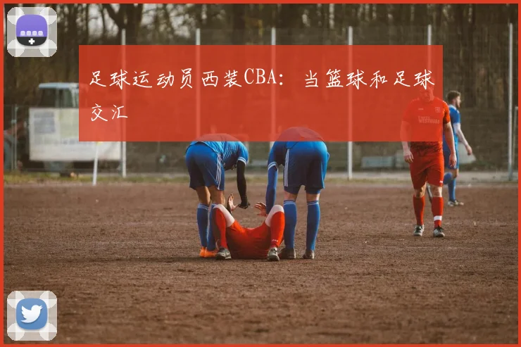 足球运动员西装CBA：当篮球和足球交汇