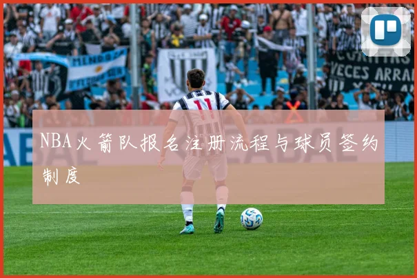 NBA火箭队报名注册流程与球员签约制度