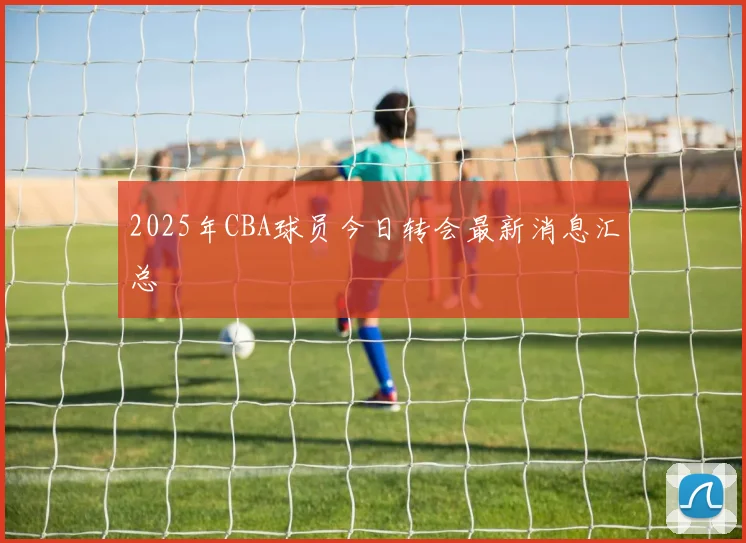 2025年CBA球员今日转会最新消息汇总